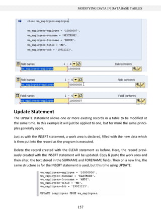 157
MODIFYING DATA IN DATABASE TABLES
Update Statement
The UPDATE statement allows one or more existing records in a table to be modified at
the same time. In this example it will just be applied to one, but for more the same princi-
ples generally apply.
Just as with the INSERT statement, a work area is declared, filled with the new data which
is then put into the record as the program is executed.
Delete the record created with the CLEAR statement as before. Here, the record previ-
ously created with the INSERT statement will be updated. Copy & paste the work area and
then alter, the text stored in the SURNAME and FORENAME fields. Then on a new line, the
same structure as for the INSERT statement is used, but this time using UPDATE:
 