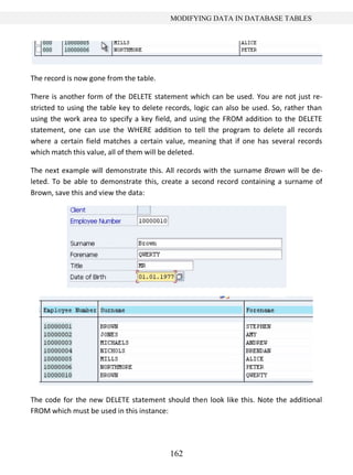 162
MODIFYING DATA IN DATABASE TABLES
The record is now gone from the table.
There is another form of the DELETE statement which can be used. You are not just re-
stricted to using the table key to delete records, logic can also be used. So, rather than
using the work area to specify a key field, and using the FROM addition to the DELETE
statement, one can use the WHERE addition to tell the program to delete all records
where a certain field matches a certain value, meaning that if one has several records
which match this value, all of them will be deleted.
The next example will demonstrate this. All records with the surname Brown will be de-
leted. To be able to demonstrate this, create a second record containing a surname of
Brown, save this and view the data:
The code for the new DELETE statement should then look like this. Note the additional
FROM which must be used in this instance:
 