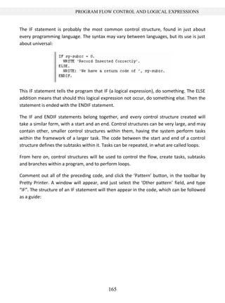 165
PROGRAM FLOW CONTROL AND LOGICAL EXPRESSIONS
The IF statement is probably the most common control structure, found in just about
every programming language. The syntax may vary between languages, but its use is just
about universal:
This IF statement tells the program that IF (a logical expression), do something. The ELSE
addition means that should this logical expression not occur, do something else. Then the
statement is ended with the ENDIF statement.
The IF and ENDIF statements belong together, and every control structure created will
take a similar form, with a start and an end. Control structures can be very large, and may
contain other, smaller control structures within them, having the system perform tasks
within the framework of a larger task. The code between the start and end of a control
structure defines the subtasks within it. Tasks can be repeated, in what are called loops.
From here on, control structures will be used to control the flow, create tasks, subtasks
and branches within a program, and to perform loops.
Comment out all of the preceding code, and click the ‘Pattern’ button, in the toolbar by
Pretty Printer. A window will appear, and just select the ‘Other pattern’ field, and type
“IF”. The structure of an IF statement will then appear in the code, which can be followed
as a guide:
 