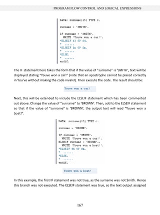 167
PROGRAM FLOW CONTROL AND LOGICAL EXPRESSIONS
The IF statement here takes the form that if the value of ”surname” is ‘SMITH’, text will be
displayed stating “Youve won a car!” (note that an apostrophe cannot be placed correctly
in You’ve without making the code invalid). Then execute the code. The result should be:
Next, this will be extended to include the ELSEIF statement which has been commented
out above. Change the value of “surname” to ‘BROWN’. Then, add to the ELSEIF statement
so that if the value of “surname” is ‘BROWN’, the output text will read “Youve won a
boat!”:
In this example, the first IF statement was not true, as the surname was not Smith. Hence
this branch was not executed. The ELSEIF statement was true, so the text output assigned
 