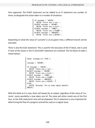 168
PROGRAM FLOW CONTROL AND LOGICAL EXPRESSIONS
here appeared. The ELSEIF statement can be added to an IF statement any number of
times, to designate the action taken in a number of situations:
Depending on what the value of ‘surname’ is at any given time, a different branch will be
executed.
There is also the ELSE statement. This is used for the last piece of the IF block, and is used
if none of the values in the IF and ELSEIF statement are matched. The full block of code is
shown below:
With this block as it is now, there will always be an output, regardless of the value of ‘sur-
name’, every possibility is now taken care of. The value will either match one of the first
four, or the ELSE statement’s text will be displayed. The IF statement is very important for
determining the flow of a program and will be used on a regular basis.
 