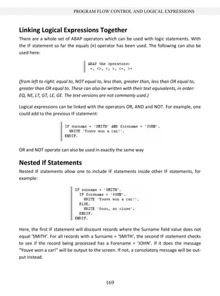 169
PROGRAM FLOW CONTROL AND LOGICAL EXPRESSIONS
Linking Logical Expressions Together
There are a whole set of ABAP operators which can be used with logic statements. With
the IF statement so far the equals (=) operator has been used. The following can also be
used here:
(from left to right: equal to, NOT equal to, less than, greater than, less than OR equal to,
greater than OR equal to. These can also be written with their text equivalents, in order:
EQ, NE, LT, GT, LE, GE. The text versions are not commonly used.)
Logical expressions can be linked with the operators OR, AND and NOT. For example, one
could add to the previous IF statement:
OR and NOT operate can also be used in exactly the same way
Nested If Statements
Nested IF statements allow one to include IF statements inside other IF statements, for
example:
Here, the first IF statement will discount records where the Surname field value does not
equal ‘SMITH’. For all records with a Surname = ‘SMITH’, the second IF statement checks
to see if the record being processed has a Forename = ‘JOHN’. If it does the message
“Youve won a car!” will be output to the screen. If not, a consolatory message will be out-
put instead.
 