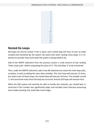 175
PROGRAM FLOW CONTROL AND LOGICAL EXPRESSIONS
Nested Do Loops
DO loops can also be nested. If this is done, each nested loop will have its own sy-index
created and monitored by the system. Be aware that when nesting many loops, it is im-
portant to consider how much work the system is being asked to do.
Add to the WRITE statement from the previous section a small amount of text reading
‘Outer Loop cycle:’ before outputting the value of ‘a’. This will allow ‘a’ to be monitored.
Then, under the WRITE statement, add a new DO statement to create the inner loop cycle,
as below, as well as adding the extra data variables. The main loop will execute 15 times,
but within each of these loops, the nested loop will execute 10 times. The variable named
‘c’ will count how many times the loop has occurred. Around 150 loops will execute here.
While the SAP system will certainly be able to handle this instantly, you should bear in
mind that if this number was significantly larger and included more intensive processing
than simple counting, this could take much longer:
 