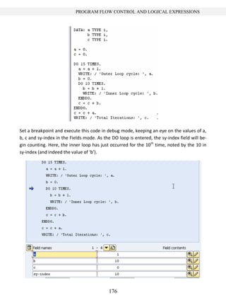176
PROGRAM FLOW CONTROL AND LOGICAL EXPRESSIONS
Set a breakpoint and execute this code in debug mode, keeping an eye on the values of a,
b, c and sy-index in the Fields mode. As the DO loop is entered, the sy-index field will be-
gin counting. Here, the inner loop has just occurred for the 10th
time, noted by the 10 in
sy-index (and indeed the value of ‘b’).
 