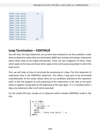 180
PROGRAM FLOW CONTROL AND LOGICAL EXPRESSIONS
Loop Termination – CONTINUE
Up until now, the loop statements set up have been allowed to use the conditions inside
them to determine when they are terminated. ABAP also includes termination statements
which allow loops to be ended prematurely. There are two categories of these, those
which apply to the loop and those which apply to the entire processing block in which the
loop occurs.
First, we will looks at how to terminate the processing of a loop. The first statement of
importance here is the CONTINUE statement. This allows a loop pass to be terminated
unconditionally. As the syntax shows, there are no conditions attached to the statement
itself. It tells the program to end processing of the statements in the loop at the point
where it appears and go back to the beginning of the loop again. If it is included within a
loop, any statements after it will not be executed.
For the simple DO loop ,include an IF statement which includes CONTINUE inside it, like
this:
 