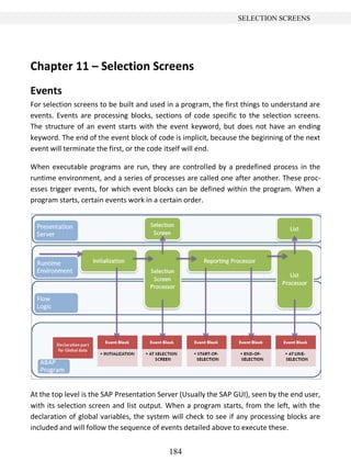 184
SELECTION SCREENS
Chapter 11 – Selection Screens
Events
For selection screens to be built and used in a program, the first things to understand are
events. Events are processing blocks, sections of code specific to the selection screens.
The structure of an event starts with the event keyword, but does not have an ending
keyword. The end of the event block of code is implicit, because the beginning of the next
event will terminate the first, or the code itself will end.
When executable programs are run, they are controlled by a predefined process in the
runtime environment, and a series of processes are called one after another. These proc-
esses trigger events, for which event blocks can be defined within the program. When a
program starts, certain events work in a certain order.
At the top level is the SAP Presentation Server (Usually the SAP GUI), seen by the end user,
with its selection screen and list output. When a program starts, from the left, with the
declaration of global variables, the system will check to see if any processing blocks are
included and will follow the sequence of events detailed above to execute these.
 