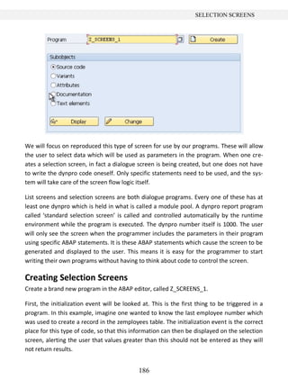 186
SELECTION SCREENS
We will focus on reproduced this type of screen for use by our programs. These will allow
the user to select data which will be used as parameters in the program. When one cre-
ates a selection screen, in fact a dialogue screen is being created, but one does not have
to write the dynpro code oneself. Only specific statements need to be used, and the sys-
tem will take care of the screen flow logic itself.
List screens and selection screens are both dialogue programs. Every one of these has at
least one dynpro which is held in what is called a module pool. A dynpro report program
called ‘standard selection screen’ is called and controlled automatically by the runtime
environment while the program is executed. The dynpro number itself is 1000. The user
will only see the screen when the programmer includes the parameters in their program
using specific ABAP statements. It is these ABAP statements which cause the screen to be
generated and displayed to the user. This means it is easy for the programmer to start
writing their own programs without having to think about code to control the screen.
Creating Selection Screens
Create a brand new program in the ABAP editor, called Z_SCREENS_1.
First, the initialization event will be looked at. This is the first thing to be triggered in a
program. In this example, imagine one wanted to know the last employee number which
was used to create a record in the zemployees table. The initialization event is the correct
place for this type of code, so that this information can then be displayed on the selection
screen, alerting the user that values greater than this should not be entered as they will
not return results.
 