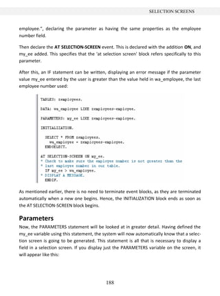 188
SELECTION SCREENS
employee.”, declaring the parameter as having the same properties as the employee
number field.
Then declare the AT SELECTION-SCREEN event. This is declared with the addition ON, and
my_ee added. This specifies that the 'at selection screen' block refers specifically to this
parameter.
After this, an IF statement can be written, displaying an error message if the parameter
value my_ee entered by the user is greater than the value held in wa_employee, the last
employee number used:
As mentioned earlier, there is no need to terminate event blocks, as they are terminated
automatically when a new one begins. Hence, the INITIALIZATION block ends as soon as
the AT SELECTION-SCREEN block begins.
Parameters
Now, the PARAMETERS statement will be looked at in greater detail. Having defined the
my_ee variable using this statement, the system will now automatically know that a selec-
tion screen is going to be generated. This statement is all that is necessary to display a
field in a selection screen. If you display just the PARAMETERS variable on the screen, it
will appear like this:
 