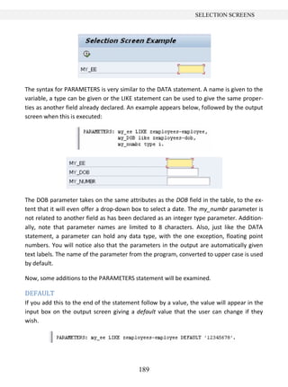 189
SELECTION SCREENS
The syntax for PARAMETERS is very similar to the DATA statement. A name is given to the
variable, a type can be given or the LIKE statement can be used to give the same proper-
ties as another field already declared. An example appears below, followed by the output
screen when this is executed:
The DOB parameter takes on the same attributes as the DOB field in the table, to the ex-
tent that it will even offer a drop-down box to select a date. The my_numbr parameter is
not related to another field as has been declared as an integer type parameter. Addition-
ally, note that parameter names are limited to 8 characters. Also, just like the DATA
statement, a parameter can hold any data type, with the one exception, floating point
numbers. You will notice also that the parameters in the output are automatically given
text labels. The name of the parameter from the program, converted to upper case is used
by default.
Now, some additions to the PARAMETERS statement will be examined.
DEFAULT
If you add this to the end of the statement follow by a value, the value will appear in the
input box on the output screen giving a default value that the user can change if they
wish.
 
