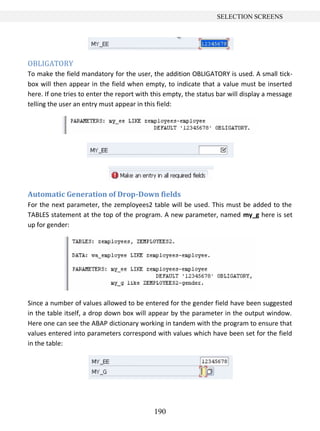 190
SELECTION SCREENS
OBLIGATORY
To make the field mandatory for the user, the addition OBLIGATORY is used. A small tick-
box will then appear in the field when empty, to indicate that a value must be inserted
here. If one tries to enter the report with this empty, the status bar will display a message
telling the user an entry must appear in this field:
Automatic Generation of Drop-Down fields
For the next parameter, the zemployees2 table will be used. This must be added to the
TABLES statement at the top of the program. A new parameter, named my_g here is set
up for gender:
Since a number of values allowed to be entered for the gender field have been suggested
in the table itself, a drop down box will appear by the parameter in the output window.
Here one can see the ABAP dictionary working in tandem with the program to ensure that
values entered into parameters correspond with values which have been set for the field
in the table:
 