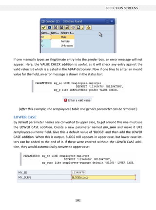 191
SELECTION SCREENS
If one manually types an illegitimate entry into the gender box, an error message will not
appear. Here, the VALUE CHECK addition is useful, as it will check any entry against the
valid value list which is created in the ABAP dictionary. Now if one tries to enter an invalid
value for the field, an error message is shown in the status bar:
(After this example, the zemployees2 table and gender parameter can be removed.)
LOWER CASE
By default parameter names are converted to upper case, to get around this one must use
the LOWER CASE addition. Create a new parameter named my_surn and make it LIKE
zemployees-surname field. Give this a default value of ‘BLOGS’ and then add the LOWER
CASE addition. When this is output, BLOGS still appears in upper case, but lower case let-
ters can be added to the end of it. If these were entered without the LOWER CASE addi-
tion, they would automatically convert to upper case:
 