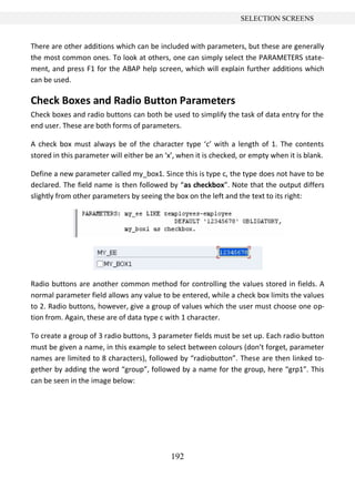 192
SELECTION SCREENS
There are other additions which can be included with parameters, but these are generally
the most common ones. To look at others, one can simply select the PARAMETERS state-
ment, and press F1 for the ABAP help screen, which will explain further additions which
can be used.
Check Boxes and Radio Button Parameters
Check boxes and radio buttons can both be used to simplify the task of data entry for the
end user. These are both forms of parameters.
A check box must always be of the character type ‘c’ with a length of 1. The contents
stored in this parameter will either be an ‘x’, when it is checked, or empty when it is blank.
Define a new parameter called my_box1. Since this is type c, the type does not have to be
declared. The field name is then followed by “as checkbox”. Note that the output differs
slightly from other parameters by seeing the box on the left and the text to its right:
Radio buttons are another common method for controlling the values stored in fields. A
normal parameter field allows any value to be entered, while a check box limits the values
to 2. Radio buttons, however, give a group of values which the user must choose one op-
tion from. Again, these are of data type c with 1 character.
To create a group of 3 radio buttons, 3 parameter fields must be set up. Each radio button
must be given a name, in this example to select between colours (don’t forget, parameter
names are limited to 8 characters), followed by “radiobutton”. These are then linked to-
gether by adding the word “group”, followed by a name for the group, here “grp1”. This
can be seen in the image below:
 