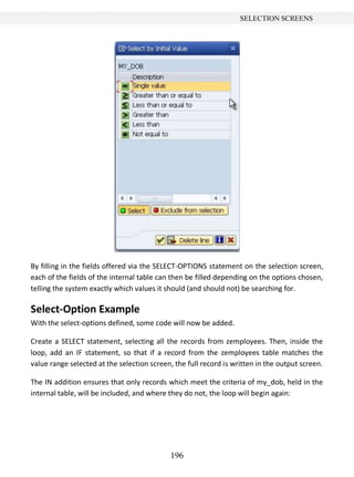 196
SELECTION SCREENS
By filling in the fields offered via the SELECT-OPTIONS statement on the selection screen,
each of the fields of the internal table can then be filled depending on the options chosen,
telling the system exactly which values it should (and should not) be searching for.
Select-Option Example
With the select-options defined, some code will now be added.
Create a SELECT statement, selecting all the records from zemployees. Then, inside the
loop, add an IF statement, so that if a record from the zemployees table matches the
value range selected at the selection screen, the full record is written in the output screen.
The IN addition ensures that only records which meet the criteria of my_dob, held in the
internal table, will be included, and where they do not, the loop will begin again:
 