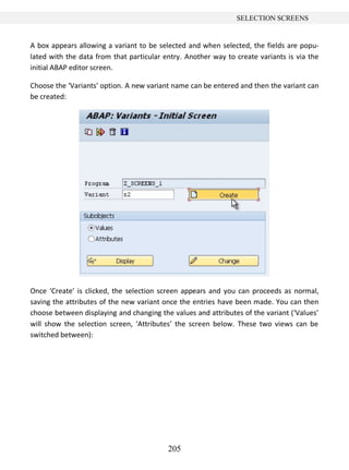 205
SELECTION SCREENS
A box appears allowing a variant to be selected and when selected, the fields are popu-
lated with the data from that particular entry. Another way to create variants is via the
initial ABAP editor screen.
Choose the ‘Variants’ option. A new variant name can be entered and then the variant can
be created:
Once ‘Create’ is clicked, the selection screen appears and you can proceeds as normal,
saving the attributes of the new variant once the entries have been made. You can then
choose between displaying and changing the values and attributes of the variant (‘Values’
will show the selection screen, ‘Attributes’ the screen below. These two views can be
switched between):
 