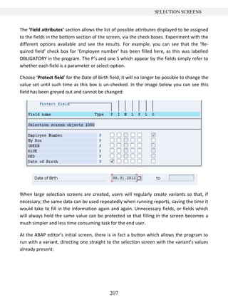 207
SELECTION SCREENS
The ‘Field attributes’ section allows the list of possible attributes displayed to be assigned
to the fields in the bottom section of the screen, via the check boxes. Experiment with the
different options available and see the results. For example, you can see that the ‘Re-
quired field’ check box for ‘Employee number’ has been filled here, as this was labelled
OBLIGATORY in the program. The P’s and one S which appear by the fields simply refer to
whether each field is a parameter or select-option.
Choose ‘Protect field’ for the Date of Birth field; it will no longer be possible to change the
value set until such time as this box is un-checked. In the image below you can see this
field has been greyed out and cannot be changed:
When large selection screens are created, users will regularly create variants so that, if
necessary, the same data can be used repeatedly when running reports, saving the time it
would take to fill in the information again and again. Unnecessary fields, or fields which
will always hold the same value can be protected so that filling in the screen becomes a
much simpler and less time consuming task for the end user.
At the ABAP editor’s initial screen, there is in fact a button which allows the program to
run with a variant, directing one straight to the selection screen with the variant’s values
already present:
 