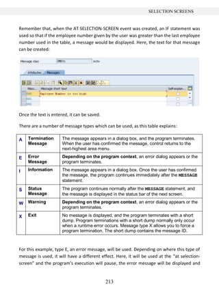 213
SELECTION SCREENS
Remember that, when the AT SELECTION-SCREEN event was created, an IF statement was
used so that if the employee number given by the user was greater than the last employee
number used in the table, a message would be displayed. Here, the text for that message
can be created:
Once the text is entered, it can be saved.
There are a number of message types which can be used, as this table explains:
A Termination
Message
The message appears in a dialog box, and the program terminates.
When the user has confirmed the message, control returns to the
next-highest area menu.
E Error
Message
Depending on the program context, an error dialog appears or the
program terminates.
I Information The message appears in a dialog box. Once the user has confirmed
the message, the program continues immediately after the MESSAGE
statement.
S Status
Message
The program continues normally after the MESSAGE statement, and
the message is displayed in the status bar of the next screen.
W Warning Depending on the program context, an error dialog appears or the
program terminates.
X Exit No message is displayed, and the program terminates with a short
dump. Program terminations with a short dump normally only occur
when a runtime error occurs. Message type X allows you to force a
program termination. The short dump contains the message ID.
For this example, type E, an error message, will be used. Depending on where this type of
message is used, it will have a different effect. Here, it will be used at the “at selection-
screen” and the program’s execution will pause, the error message will be displayed and
 