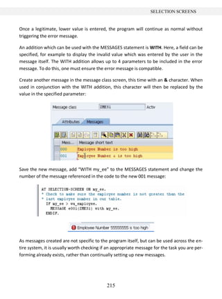 215
SELECTION SCREENS
Once a legitimate, lower value is entered, the program will continue as normal without
triggering the error message.
An addition which can be used with the MESSAGES statement is WITH. Here, a field can be
specified, for example to display the invalid value which was entered by the user in the
message itself. The WITH addition allows up to 4 parameters to be included in the error
message. To do this, one must ensure the error message is compatible.
Create another message in the message class screen, this time with an & character. When
used in conjunction with the WITH addition, this character will then be replaced by the
value in the specified parameter:
Save the new message, add “WITH my_ee” to the MESSAGES statement and change the
number of the message referenced in the code to the new 001 message:
As messages created are not specific to the program itself, but can be used across the en-
tire system, it is usually worth checking if an appropriate message for the task you are per-
forming already exists, rather than continually setting up new messages.
 