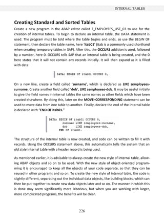 226
INTERNAL TABLES
Creating Standard and Sorted Tables
Create a new program in the ABAP editor called Z_EMPLOYEES_LIST_03 to use for the
creation of internal tables. To begin to declare an internal table, the DATA statement is
used. The program must be told where the table begins and ends, so use the BEGIN OF
statement, then declare the table name, here ‘itab01’ (itab is a commonly used shorthand
when creating temporary tables in SAP). After this, the OCCURS addition is used, followed
by a number, here 0. OCCURS tells SAP that an internal table is being created, and the 0
here states that it will not contain any records initially. It will then expand as it is filled
with data:
On a new line, create a field called ‘surname’, which is declared as LIKE zemployees-
surname. Create another field called ‘dob’, LIKE zemployees-dob. It may be useful initially
to give the field names in internal tables the same names as other fields which have been
created elsewhere. By doing this, later on the MOVE–CORRESPONDING statement can be
used to move data from one table to another. Finally, declare the end of the internal table
is declared with “END OF itab01.”
The structure of the internal table is now created, and code can be written to fill it with
records. Using the OCCURS statement above, this automatically tells the system that an
old style internal table with a header record is being used.
As mentioned earlier, it is advisable to always create the new style of internal table, allow-
ing ABAP objects and so on to be used. With the new style of object-oriented program-
ming it is encouraged to keep all the objects of your code separate, so that they can be
reused in other programs and so on. To create the new style of internal table, the code is
slightly different, separating out the individual data objects, like building blocks, which can
then be put together to create new data objects later and so on. The manner in which this
is done may seem significantly more laborious, but when you are working with larger,
more complicated programs, the benefits will be clear.
 