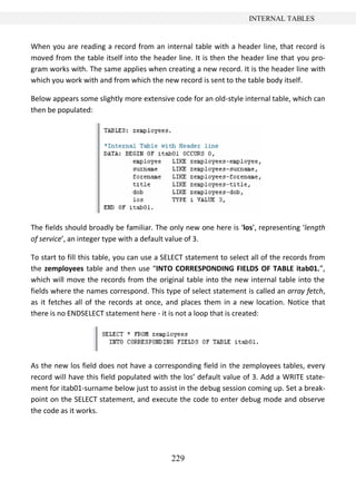 229
INTERNAL TABLES
When you are reading a record from an internal table with a header line, that record is
moved from the table itself into the header line. It is then the header line that you pro-
gram works with. The same applies when creating a new record. It is the header line with
which you work with and from which the new record is sent to the table body itself.
Below appears some slightly more extensive code for an old-style internal table, which can
then be populated:
The fields should broadly be familiar. The only new one here is ‘los’, representing ‘length
of service’, an integer type with a default value of 3.
To start to fill this table, you can use a SELECT statement to select all of the records from
the zemployees table and then use “INTO CORRESPONDING FIELDS OF TABLE itab01.”,
which will move the records from the original table into the new internal table into the
fields where the names correspond. This type of select statement is called an array fetch,
as it fetches all of the records at once, and places them in a new location. Notice that
there is no ENDSELECT statement here - it is not a loop that is created:
As the new los field does not have a corresponding field in the zemployees tables, every
record will have this field populated with the los’ default value of 3. Add a WRITE state-
ment for itab01-surname below just to assist in the debug session coming up. Set a break-
point on the SELECT statement, and execute the code to enter debug mode and observe
the code as it works.
 