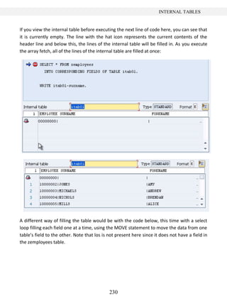 230
INTERNAL TABLES
If you view the internal table before executing the next line of code here, you can see that
it is currently empty. The line with the hat icon represents the current contents of the
header line and below this, the lines of the internal table will be filled in. As you execute
the array fetch, all of the lines of the internal table are filled at once:
A different way of filling the table would be with the code below, this time with a select
loop filling each field one at a time, using the MOVE statement to move the data from one
table’s field to the other. Note that los is not present here since it does not have a field in
the zemployees table.
 