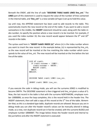 237
INTERNAL TABLES
Beneath the ENDIF, add the line of code “DESCRIBE TABLE itab01 LINES line_cnt.” The
LINES part of this statement is used to request the value of the number of lines contained
in the internal table, and ‘line_cnt” is a new variable (of type i) set up to hold this value.
Up until now, the APPEND statement has been used to add records to the table. This
automatically inserts the new record at the end of the table. If you want to add a record
somewhere in the middle, the INSERT statement should be used, along with the table in-
dex number, to specify the position where a new record is to be inserted. For example, if
you used the index number 10, the new record would appear between the 9th
and 10th
records in the table.
The syntax used here is “INSERT itab01 INDEX (n)” where (n) is the index number where
you want to insert the new record. In the example below, (n) is represented by line_cnt,
so the new record will be inserted at the line matching the index number which corre-
sponds to the value of line_cnt. The new record will be inserted on the line before the last
line of the table:
If you execute the code in debug mode, you will see the surname JONES is modified to
become SMITH. The DESCRIBE statement is then triggered and line_cnt given a value of 5.
Now, the last record in the table is that with the surname NORTHMORE, employee num-
ber 10000006, so once the loop completes, this is the record held in the header line. The
INSERT statement, then will add a copy of this record at the 5th
line of the table. Remem-
ber that, as this is a standard type table, duplicate records are allowed. Because you are in
debug mode you can alter the header record’s values can be manually altered in debug
mode, so a new, non-duplicate record can in fact be created, with the surname BLOGS and
employee number 10000007. The image below shows the header record and internal ta-
ble just before and after the INSERT statement is executed:
 