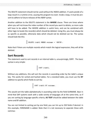 240
INTERNAL TABLES
The DELETE statement should not be used without the INDEX addition. If used outside of a
loop result in a runtime error, causing the program to crash. Inside a loop, it must be pre-
sent to adhere to future releases of the ABAP syntax.
Another addition to the DELETE statement is the WHERE clause. There are times where
when you will not know the index number of the record you want to delete, so more code
will have to be added. The WHERE addition is useful here, and can be combined with
other logic to locate the record(s) which should be deleted. Using this, you must always be
as specific as possible, otherwise data which should not be deleted can be. The syntax
should look like this:
Note that if there are multiple records which match the logical expression, they will all be
deleted.
Sort Records
The statement used to sort records in an internal table is, unsurprisingly, SORT. The basic
syntax is very simple:
Without any additions, this will sort the records in ascending order by the table’s unique
key. This works for sorted and hashed tables. For a standard table, you must use the BY
addition to specify which fields to sort by:
This would sort the table alphabetically in ascending order by the field SURNAME. Bear in
mind that SAP systems work with a wide variety of languages all at the same time, so if
you are sorting by language-specific criteria, AS TEXT should be added between the table
name and BY addition.
You are not limited to sorting just by one field; you can list up to 250 fields if desired. In
this example, FORENAME is added. Note that it is not necessary to separate these with
commas:
 