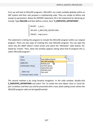 247
MODULARIZING PROGRAMS
First, we will look at INCLUDE programs. INCLUDE’s are made available globally within an
SAP system and their sole purpose is modularizing code. They are simple to define and
accept no parameters. Below the REPORT statement, fill in the statement for declaring an
include. Type INCLUDE and then define a name, here “Z_EMPLOYEE_DEFINITIONS”:
This statement is telling the program to include the INCLUDE program within our original
program. There are two ways of creating this new INCLUDE program. You can type the
name into the ABAP editor’s initial screen and select the ‘Attributes’ radio button, fol-
lowed by ‘Create’. Then, when the window appears asking what kind of program this is,
select ‘INCLUDE program’:
The second method is by using forward navigation. In the code window, double-click
Z_EMPLOYEE_DEFINITIONS and select ‘Yes’ to create the new object. Save as ‘Local ob-
ject’ as before, and then you will be presented with a new, blank coding screen where the
INCLUDE program code can be typed/inserted:
 