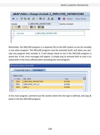 248
MODULARIZING PROGRAMS
Remember, the INCLUDE program is a separate file on the SAP system so can be included
in any other program. The INCLUDE program must be activated itself, and when you acti-
vate any program that includes it, it will always check to see if the INCLUDE program is
active too. If not, error messages will appear. A simple way to activate both at once is to
select both in the menu offered when activating the main program:
In the main program, comment out the section where the line type is defined, and copy &
paste it into the INCLUDE program:
 