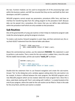 250
MODULARIZING PROGRAMS
the two. Function modules can be used to encapsulate all of the processing logic used
within the business system, and SAP has ensured that they can be used both by their own
developers and SAP’s customers.
INCLUDE programs cannot accept any parameters; procedures differ here, and have an
interface for transferring data from the calling program to the procedure itself. Because
data can be passed into a procedure, this means that you can define data definitions
within the procedure itself which are only available to that procedure.
Sub-Routines
One of the great benefits of using sub-routines is that it helps to modularize program code
inside the actual program, giving the program structure.
To create a sub-routine, forward navigation is used. Copy, and then comment out, the ar-
ray fetch SELECT statement from the internal table code above:
Above the commented-out section, use the statement PERFORM. This statement is used
to perform a sub-routine. Then a name for the sub-routine is added. Here, since this code
fills the itab02 internal table, call the sub-routine “itab02_fill” as shown:
Double-click the statement then to use forward navigation and create the sub-routine.
Answer ‘Yes’ to the dialog box and a window appears asking where the sub-routine is to
be created. A choice is offered between the main program, the INCLUDE program and a
new INCLUDE program which can be created. Select the main program here. Once this is
done, code block starting with ‘form’ and ending with ‘endform.’ Is created located at the
end of your program, where the code for the sub-routine can be filled in. Paste in the code
for the array fetch, and the sub-routine is created:
 