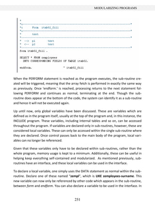 251
MODULARIZING PROGRAMS
When the PERFORM statement is reached as the program executes, the sub-routine cre-
ated will be triggered, meaning that the array fetch is performed in exactly the same way
as previously. Once ‘endform.’ is reached, processing returns to the next statement fol-
lowing PERFORM and continues as normal, terminating at the end. Though the sub-
routine does appear at the bottom of the code, the system can identify it as a sub-routine
and hence it will not be executed again.
Up until now, only global variables have been discussed. These are variables which are
defined as in the program itself, usually at the top of the program and, in this instance, the
INCLUDE program. These variables, including internal tables and so on, can be accessed
throughout the program. If variables are declared only in sub-routines, however, these are
considered local variables. These can only be accessed within the single sub-routine where
they are declared. Once control passes back to the main body of the program, local vari-
ables can no longer be referenced.
Given that these variables only have to be declared within sub-routines, rather than the
whole program, memory usage is kept to a minimum. Additionally, these can be useful in
helping keep everything self-contained and modularized. As mentioned previously, sub-
routines have an interface, and these local variables can be used in the interface.
To declare a local variable, one simply uses the DATA statement as normal within the sub-
routine. Declare one of these named “zempl”, which is LIKE zemployees-surname. This
new variable can now only be referenced by other code which appears in the sub-routine,
between form and endform. You can also declare a variable to be used in the interface. In
 