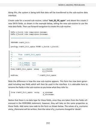 252
MODULARIZING PROGRAMS
doing this, the system is being told that data will be transferred to the sub-routine data
interface.
Create code for a second sub-routine, called “itab_02_fill_again” and above this create 2
new DATA fields, as shown in the example below, telling the new sub-routine to use the
new data fields. Then use forward navigation to create this sub-routine:
Note the difference in how the new sub-routine appears. This form has now been gener-
ated including two fields which will then be used in the interface. It is advisable here to
rename the fields in the sub-routine so you know what they refer to:
Notice that there is no data type for these fields, since they are taken from the fields ref-
erenced in the PERFORM statement, however, they will take on the same properties as
those fields. Add some new code to the form as shown below. The values of p_zsurname
and p_zforename will be written, then the value of p_zsurname changed to ‘abcde’:
 