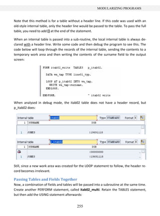 255
MODULARIZING PROGRAMS
Note that this method is for a table without a header line. If this code was used with an
old-style internal table, only the header line would be passed to the table. To pass the full
table, you need to add [] at the end of the statement.
When an internal table is passed into a sub-routine, the local internal table is always de-
clared with a header line. Write some code and then debug the program to see this. The
code below will loop through the records of the internal table, sending the contents to a
temporary work area and then writing the contents of the surname field to the output
screen:
When analysed in debug mode, the itab02 table does not have a header record, but
p_itab02 does:
Still, since a new work area was created for the LOOP statement to follow, the header re-
cord becomes irrelevant.
Passing Tables and Fields Together
Now, a combination of fields and tables will be passed into a subroutine at the same time.
Create another PERFORM statement, called itab02_multi. Retain the TABLES statement,
but then add the USING statement afterwards:
 