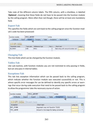 263
MODULARIZING PROGRAMS
Take note of the different column labels. The fifth column, with a checkbox, is labelled
‘Optional’, meaning that these fields do not have to be passed into the function module
by the calling program. More often than not though, there will be at least one mandatory
field.
Export Tab
This specifies the fields which are sent back to the calling program once the function mod-
ule’s code has been processed:
Changing Tab
This lists fields which can be changed by the function module.
Tables Tab
Like sub-routines, with function modules you are not restricted to only passing in fields,
but can also pass in internal tables.
Exceptions Tab
This tab lists exception information which can be passed back to the calling program,
which indicate whether the function module was executed successfully or not. This is
where specific error messages for can be defined to identify any specific errors or warn-
ings that occur during code execution that need to be passed back to the calling program
to allow the programmer take the necessary course of action.
 