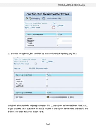 265
MODULARIZING PROGRAMS
As all fields are optional, this can then be executed without inputting any data.
Since the amount in the import parameters was 0, the export parameters then read ZERO.
If you click the small button in the Value column of the export parameters, the results are
broken into their individual export fields.
 
