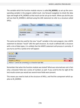 270
MODULARIZING PROGRAMS
The variable which the function module returns is called IN_WORDS, so set up the corre-
sponding variable in the program called result. Use forward navigation to check the data
type and length of IN_WORDS so that result can be set up to match. When you do this you
will see that IN_WORDS is defined using the LIKE statement to refer to a structure called
SPELL.
The same can then be used for the new “result” variable in the main program. Use a DATA
statement to declare “result” LIKE the spell structure. As result is defined LIKE a structure
with a mix of data types, it is unlikely that the WRITE statement will process it correctly. If
you try to use this a syntax error will appear:
Remember that when the function module was tested? What was returned was not in fact
only a character field, but a series of numbers as well. If you scroll to the far right of the
test results screen you would see several more fields were present.
This means you need to look at the structure of SPELL, and find the component which ap-
plies to IN_WORDS:
 