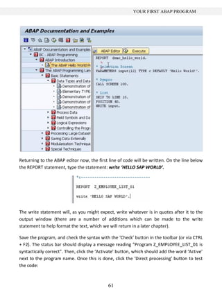 61
YOUR FIRST ABAP PROGRAM
Returning to the ABAP editor now, the first line of code will be written. On the line below
the REPORT statement, type the statement: write ‘HELLO SAP WORLD’.
The write statement will, as you might expect, write whatever is in quotes after it to the
output window (there are a number of additions which can be made to the write
statement to help format the text, which we will return in a later chapter).
Save the program, and check the syntax with the ‘Check’ button in the toolbar (or via CTRL
+ F2). The status bar should display a message reading “Program Z_EMPLOYEE_LIST_01 is
syntactically correct”. Then, click the ‘Activate’ button, which should add the word ‘Active’
next to the program name. Once this is done, click the ‘Direct processing’ button to test
the code:
 