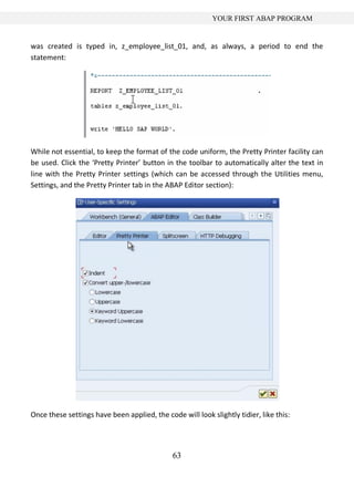63
YOUR FIRST ABAP PROGRAM
was created is typed in, z_employee_list_01, and, as always, a period to end the
statement:
While not essential, to keep the format of the code uniform, the Pretty Printer facility can
be used. Click the ‘Pretty Printer’ button in the toolbar to automatically alter the text in
line with the Pretty Printer settings (which can be accessed through the Utilities menu,
Settings, and the Pretty Printer tab in the ABAP Editor section):
Once these settings have been applied, the code will look slightly tidier, like this:
 