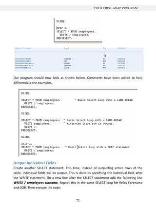 71
YOUR FIRST ABAP PROGRAM
Our program should now look as shown below. Comments have been added to help
differentiate the examples.
Output Individual Fields
Create another SELECT statement. This time, instead of outputting entire rows of the
table, individual fields will be output. This is done by specifying the individual field after
the WRITE statement. On a new line after the SELECT statement add the following line
WRITE / zemployees-surname. Repeat this in the same SELECT loop for fields Forename
and DOB. Then execute the code:
 