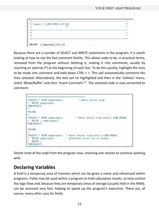 75
YOUR FIRST ABAP PROGRAM
Because there are a number of SELECT and WRITE statements in the program, it is worth
looking at how to use the fast comment facility. This allows code to be, in practical terms,
removed from the program without deleting it, making it into comments, usually by
inserting an asterisk (*) at the beginning of each line. To do this quickly, highlight the lines
to be made into comment and hold down CTRL + <. This will automatically comment the
lines selected. Alternatively, the text can he highlighted and then in the ‘Utilities’ menu,
select ‘Block/Buffer’ and then ‘Insert Comment *’. The selected code is now converted to
comment:
Delete most of the code from the program now, retaining one section to continue working
with.
Declaring Variables
A field is a temporary area of memory which can be given a name and referenced within
programs. Fields may be used within a program to hold calculation results, to help control
the logic flow and, because they are temporary areas of storage (usually held in the RAM),
can be accessed very fast, helping to speed up the program’s execution. There are, of
course, many other uses for fields.
 