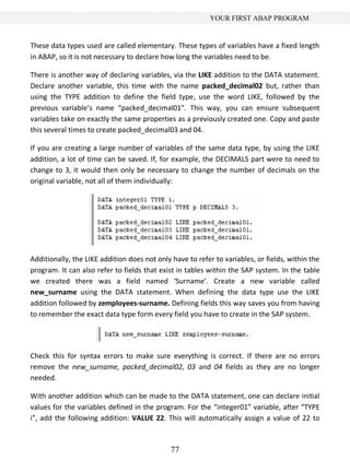77
YOUR FIRST ABAP PROGRAM
These data types used are called elementary. These types of variables have a fixed length
in ABAP, so it is not necessary to declare how long the variables need to be.
There is another way of declaring variables, via the LIKE addition to the DATA statement.
Declare another variable, this time with the name packed_decimal02 but, rather than
using the TYPE addition to define the field type, use the word LIKE, followed by the
previous variable’s name “packed_decimal01”. This way, you can ensure subsequent
variables take on exactly the same properties as a previously created one. Copy and paste
this several times to create packed_decimal03 and 04.
If you are creating a large number of variables of the same data type, by using the LIKE
addition, a lot of time can be saved. If, for example, the DECIMALS part were to need to
change to 3, it would then only be necessary to change the number of decimals on the
original variable, not all of them individually:
Additionally, the LIKE addition does not only have to refer to variables, or fields, within the
program. It can also refer to fields that exist in tables within the SAP system. In the table
we created there was a field named ‘Surname’. Create a new variable called
new_surname using the DATA statement. When defining the data type use the LIKE
addition followed by zemployees-surname. Defining fields this way saves you from having
to remember the exact data type form every field you have to create in the SAP system.
Check this for syntax errors to make sure everything is correct. If there are no errors
remove the new_surname, packed_decimal02, 03 and 04 fields as they are no longer
needed.
With another addition which can be made to the DATA statement, one can declare initial
values for the variables defined in the program. For the “integer01” variable, after “TYPE
i”, add the following addition: VALUE 22. This will automatically assign a value of 22 to
 
