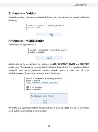 81
ARITHMETIC
Arithmetic – Division
To divide numbers, the same method is followed, but the arithmetical operator this time
will be a /
Arithmetic – Multiplication
To multiply, the operator is a *
Additionally to these methods, the statements ADD, SUBTRACT, DIVIDE and MULTIPLY
can be used. The syntax for these is slightly different. Beneath the first calculation (where
integer01 and packed_decimal01 where added), write a new line of code
“ADD 8 to result.” (Ignore the comment line in the image):
While this is a legitimate method for calculations, it must be added that this is very rarely
used, as the initial method is much simpler.
 