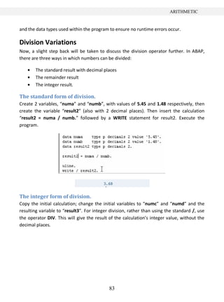 83
ARITHMETIC
and the data types used within the program to ensure no runtime errors occur.
Division Variations
Now, a slight step back will be taken to discuss the division operator further. In ABAP,
there are three ways in which numbers can be divided:
The standard result with decimal places
The remainder result
The integer result.
The standard form of division.
Create 2 variables, “numa” and “numb”, with values of 5.45 and 1.48 respectively, then
create the variable “result2” (also with 2 decimal places). Then insert the calculation
“result2 = numa / numb.” followed by a WRITE statement for result2. Execute the
program.
The integer form of division.
Copy the initial calculation; change the initial variables to “numc” and “numd” and the
resulting variable to “result3”. For integer division, rather than using the standard /, use
the operator DIV. This will give the result of the calculation’s integer value, without the
decimal places.
 