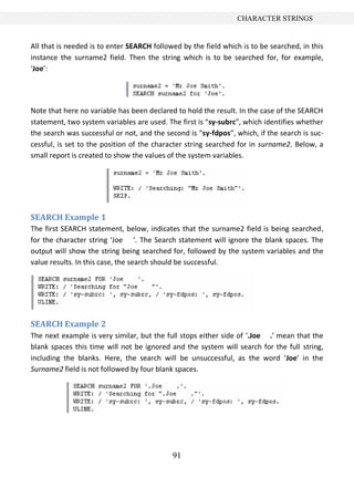 91
CHARACTER STRINGS
All that is needed is to enter SEARCH followed by the field which is to be searched, in this
instance the surname2 field. Then the string which is to be searched for, for example,
‘Joe’:
Note that here no variable has been declared to hold the result. In the case of the SEARCH
statement, two system variables are used. The first is “sy-subrc”, which identifies whether
the search was successful or not, and the second is “sy-fdpos”, which, if the search is suc-
cessful, is set to the position of the character string searched for in surname2. Below, a
small report is created to show the values of the system variables.
SEARCH Example 1
The first SEARCH statement, below, indicates that the surname2 field is being searched,
for the character string ‘Joe ‘. The Search statement will ignore the blank spaces. The
output will show the string being searched for, followed by the system variables and the
value results. In this case, the search should be successful.
SEARCH Example 2
The next example is very similar, but the full stops either side of ‘.Joe .’ mean that the
blank spaces this time will not be ignored and the system will search for the full string,
including the blanks. Here, the search will be unsuccessful, as the word ‘Joe’ in the
Surname2 field is not followed by four blank spaces.
 
