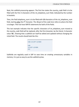 97
CHARACTER STRINGS
Next, the subfield processing appears. The first line states the country_code field is to be
filled with the first 3 characters of the int_telephone_num field, indicated by the number
in brackets.
Then, the field telephone_num is to be filled with 13 characters of the int_telephone_num
field, starting after the 4th
character. The +4 part of the code here refers to where the field
is to begin. Then we have WRITE statements for both of the fields.
This last example indicates that the specific characters of int_telephone_num moved to
the country_code field will be replaced, after the first character, by the literal, 2-character
value ‘01’, showing that a subfield can itself be edited and updated without changing the
initial field. The results should look like this:
Subfields are regularly used in SAP to save time on creating unnecessary variables in
memory. It is just as easy to use the subfield syntax.
 