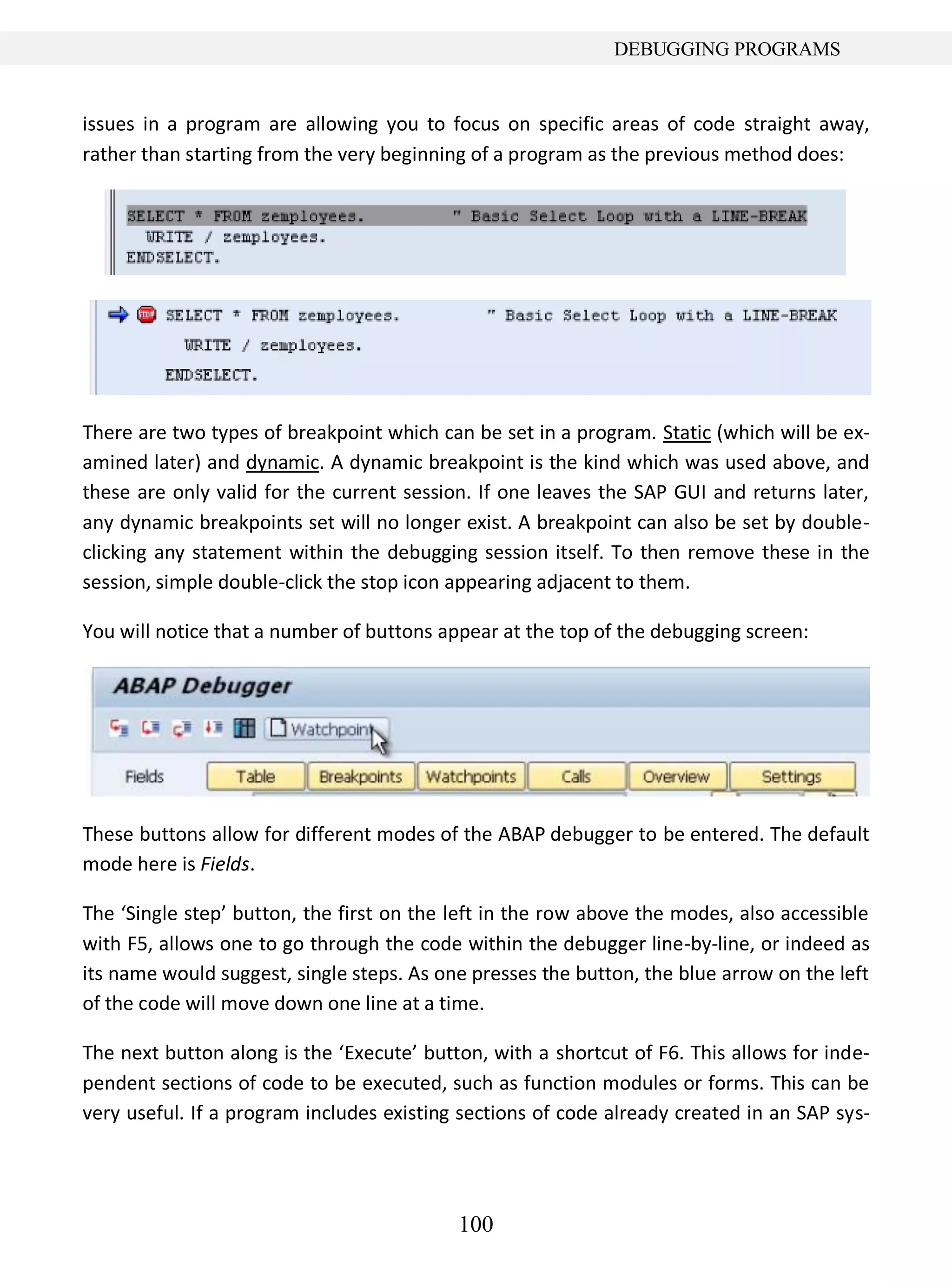100
DEBUGGING PROGRAMS
issues in a program are allowing you to focus on specific areas of code straight away,
rather than starting from the very beginning of a program as the previous method does:
There are two types of breakpoint which can be set in a program. Static (which will be ex-
amined later) and dynamic. A dynamic breakpoint is the kind which was used above, and
these are only valid for the current session. If one leaves the SAP GUI and returns later,
any dynamic breakpoints set will no longer exist. A breakpoint can also be set by double-
clicking any statement within the debugging session itself. To then remove these in the
session, simple double-click the stop icon appearing adjacent to them.
You will notice that a number of buttons appear at the top of the debugging screen:
These buttons allow for different modes of the ABAP debugger to be entered. The default
mode here is Fields.
The ‘Single step’ button, the first on the left in the row above the modes, also accessible
with F5, allows one to go through the code within the debugger line-by-line, or indeed as
its name would suggest, single steps. As one presses the button, the blue arrow on the left
of the code will move down one line at a time.
The next button along is the ‘Execute’ button, with a shortcut of F6. This allows for inde-
pendent sections of code to be executed, such as function modules or forms. This can be
very useful. If a program includes existing sections of code already created in an SAP sys-
 