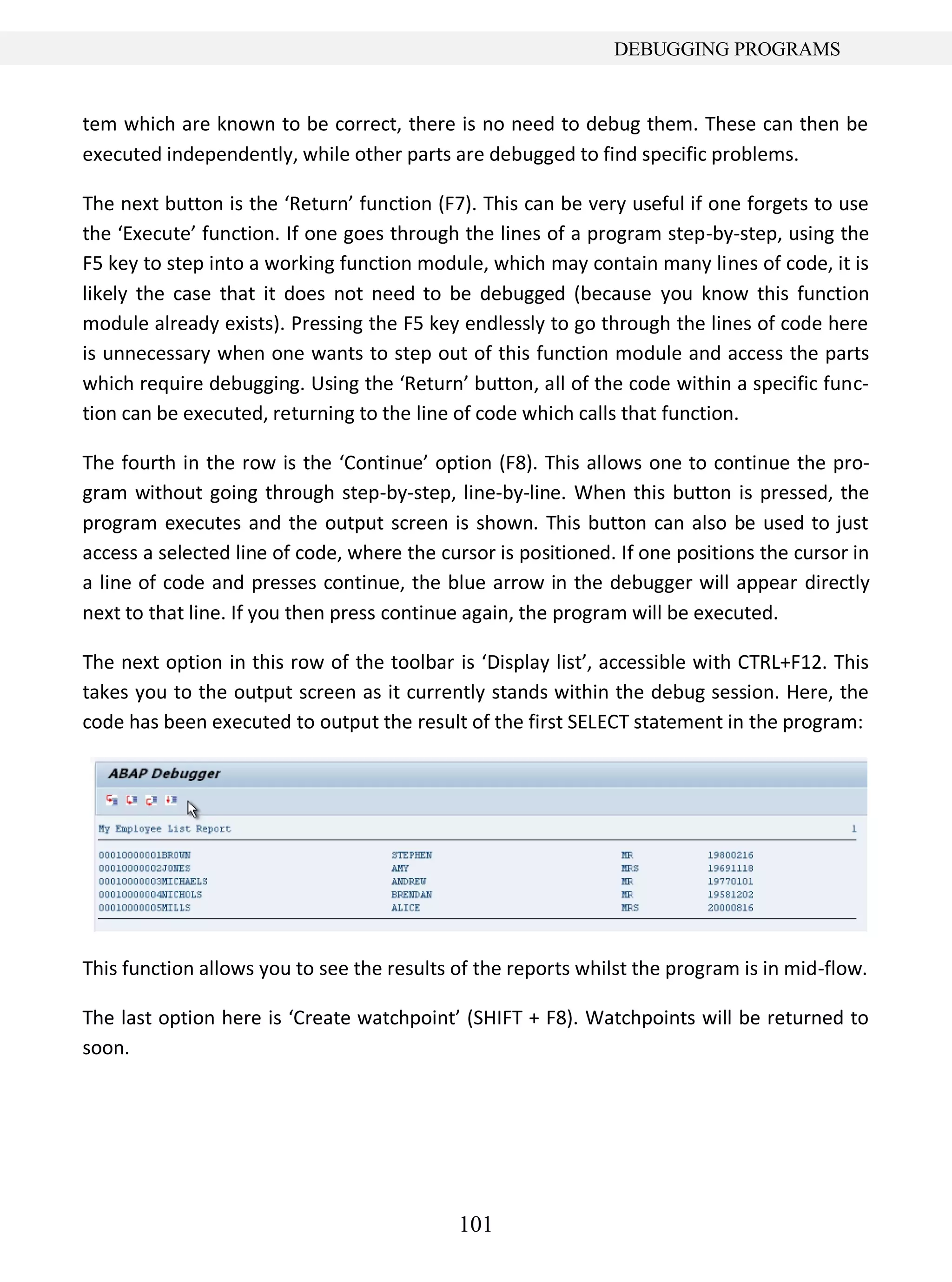 101
DEBUGGING PROGRAMS
tem which are known to be correct, there is no need to debug them. These can then be
executed independently, while other parts are debugged to find specific problems.
The next button is the ‘Return’ function (F7). This can be very useful if one forgets to use
the ‘Execute’ function. If one goes through the lines of a program step-by-step, using the
F5 key to step into a working function module, which may contain many lines of code, it is
likely the case that it does not need to be debugged (because you know this function
module already exists). Pressing the F5 key endlessly to go through the lines of code here
is unnecessary when one wants to step out of this function module and access the parts
which require debugging. Using the ‘Return’ button, all of the code within a specific func-
tion can be executed, returning to the line of code which calls that function.
The fourth in the row is the ‘Continue’ option (F8). This allows one to continue the pro-
gram without going through step-by-step, line-by-line. When this button is pressed, the
program executes and the output screen is shown. This button can also be used to just
access a selected line of code, where the cursor is positioned. If one positions the cursor in
a line of code and presses continue, the blue arrow in the debugger will appear directly
next to that line. If you then press continue again, the program will be executed.
The next option in this row of the toolbar is ‘Display list’, accessible with CTRL+F12. This
takes you to the output screen as it currently stands within the debug session. Here, the
code has been executed to output the result of the first SELECT statement in the program:
This function allows you to see the results of the reports whilst the program is in mid-flow.
The last option here is ‘Create watchpoint’ (SHIFT + F8). Watchpoints will be returned to
soon.
 