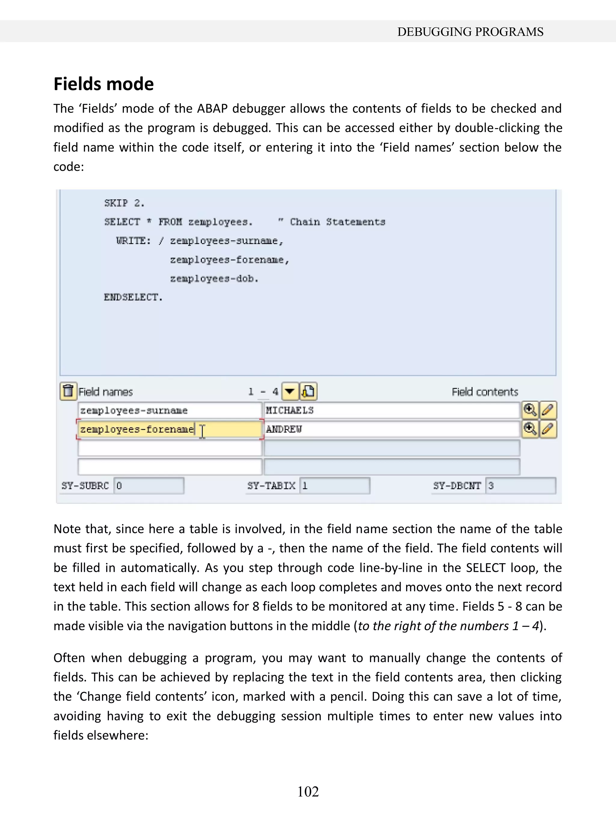 102
DEBUGGING PROGRAMS
Fields mode
The ‘Fields’ mode of the ABAP debugger allows the contents of fields to be checked and
modified as the program is debugged. This can be accessed either by double-clicking the
field name within the code itself, or entering it into the ‘Field names’ section below the
code:
Note that, since here a table is involved, in the field name section the name of the table
must first be specified, followed by a -, then the name of the field. The field contents will
be filled in automatically. As you step through code line-by-line in the SELECT loop, the
text held in each field will change as each loop completes and moves onto the next record
in the table. This section allows for 8 fields to be monitored at any time. Fields 5 - 8 can be
made visible via the navigation buttons in the middle (to the right of the numbers 1 – 4).
Often when debugging a program, you may want to manually change the contents of
fields. This can be achieved by replacing the text in the field contents area, then clicking
the ‘Change field contents’ icon, marked with a pencil. Doing this can save a lot of time,
avoiding having to exit the debugging session multiple times to enter new values into
fields elsewhere:
 