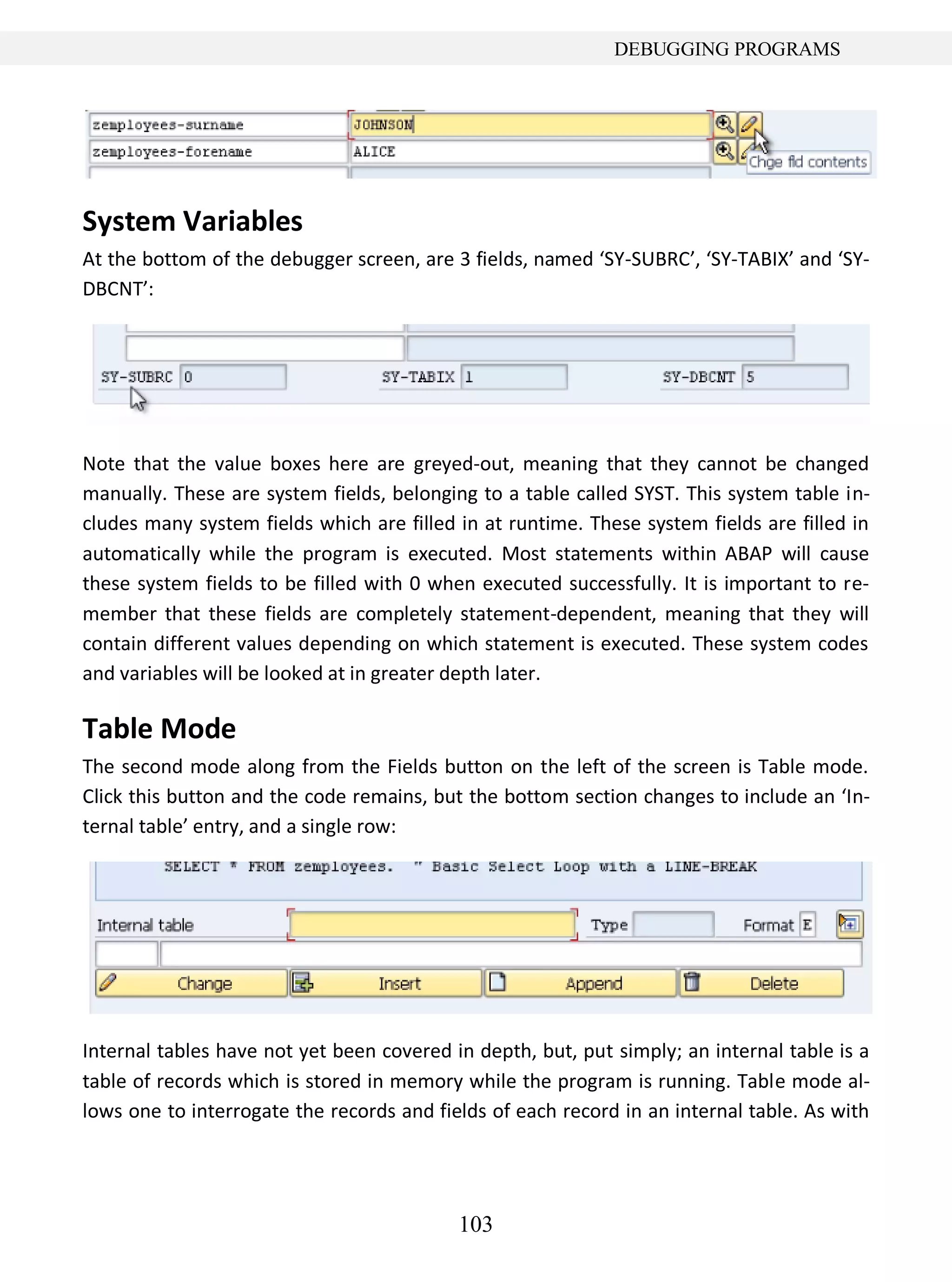 103
DEBUGGING PROGRAMS
System Variables
At the bottom of the debugger screen, are 3 fields, named ‘SY-SUBRC’, ‘SY-TABIX’ and ‘SY-
DBCNT’:
Note that the value boxes here are greyed-out, meaning that they cannot be changed
manually. These are system fields, belonging to a table called SYST. This system table in-
cludes many system fields which are filled in at runtime. These system fields are filled in
automatically while the program is executed. Most statements within ABAP will cause
these system fields to be filled with 0 when executed successfully. It is important to re-
member that these fields are completely statement-dependent, meaning that they will
contain different values depending on which statement is executed. These system codes
and variables will be looked at in greater depth later.
Table Mode
The second mode along from the Fields button on the left of the screen is Table mode.
Click this button and the code remains, but the bottom section changes to include an ‘In-
ternal table’ entry, and a single row:
Internal tables have not yet been covered in depth, but, put simply; an internal table is a
table of records which is stored in memory while the program is running. Table mode al-
lows one to interrogate the records and fields of each record in an internal table. As with
 