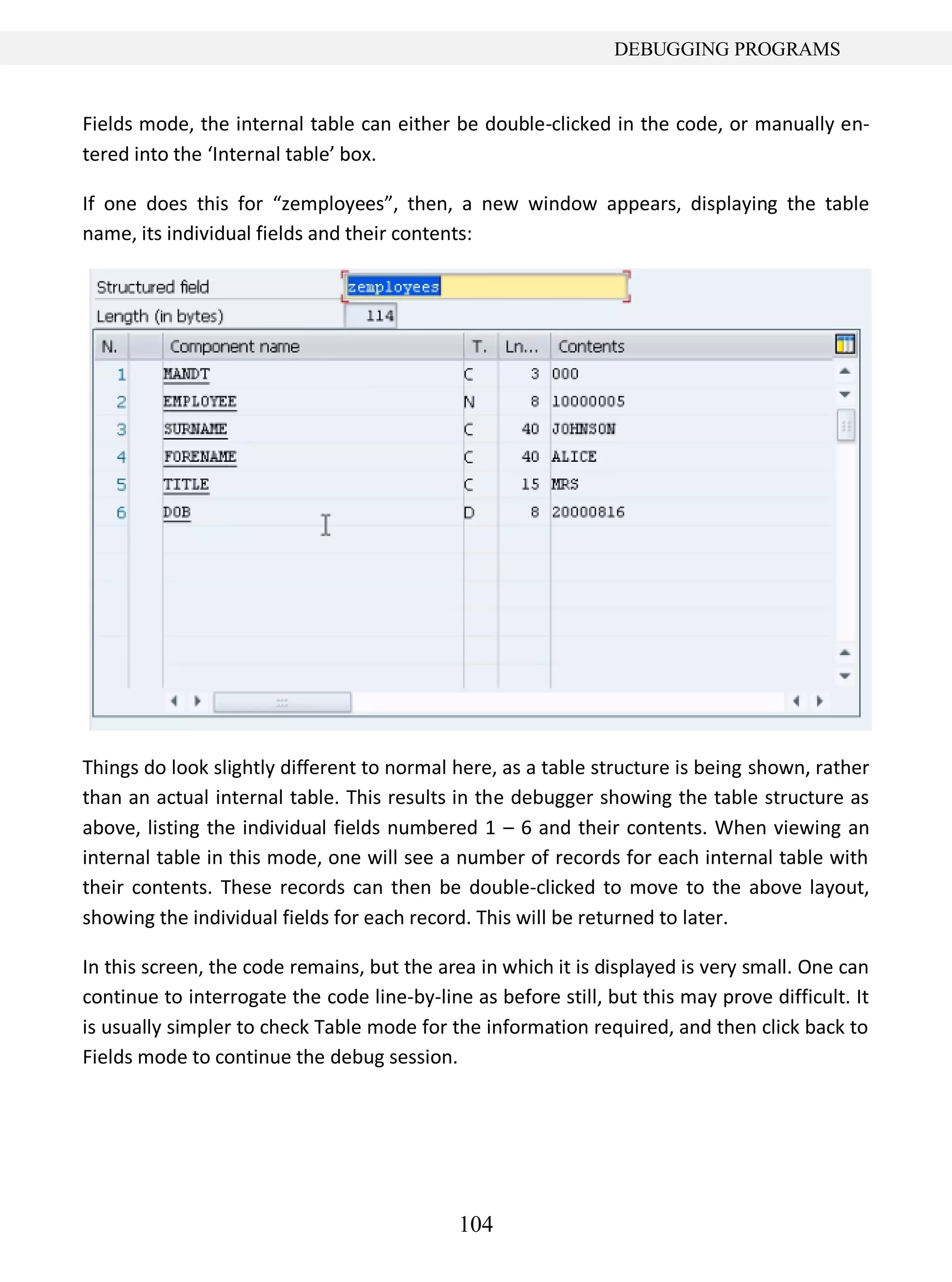 104
DEBUGGING PROGRAMS
Fields mode, the internal table can either be double-clicked in the code, or manually en-
tered into the ‘Internal table’ box.
If one does this for “zemployees”, then, a new window appears, displaying the table
name, its individual fields and their contents:
Things do look slightly different to normal here, as a table structure is being shown, rather
than an actual internal table. This results in the debugger showing the table structure as
above, listing the individual fields numbered 1 – 6 and their contents. When viewing an
internal table in this mode, one will see a number of records for each internal table with
their contents. These records can then be double-clicked to move to the above layout,
showing the individual fields for each record. This will be returned to later.
In this screen, the code remains, but the area in which it is displayed is very small. One can
continue to interrogate the code line-by-line as before still, but this may prove difficult. It
is usually simpler to check Table mode for the information required, and then click back to
Fields mode to continue the debug session.
 
