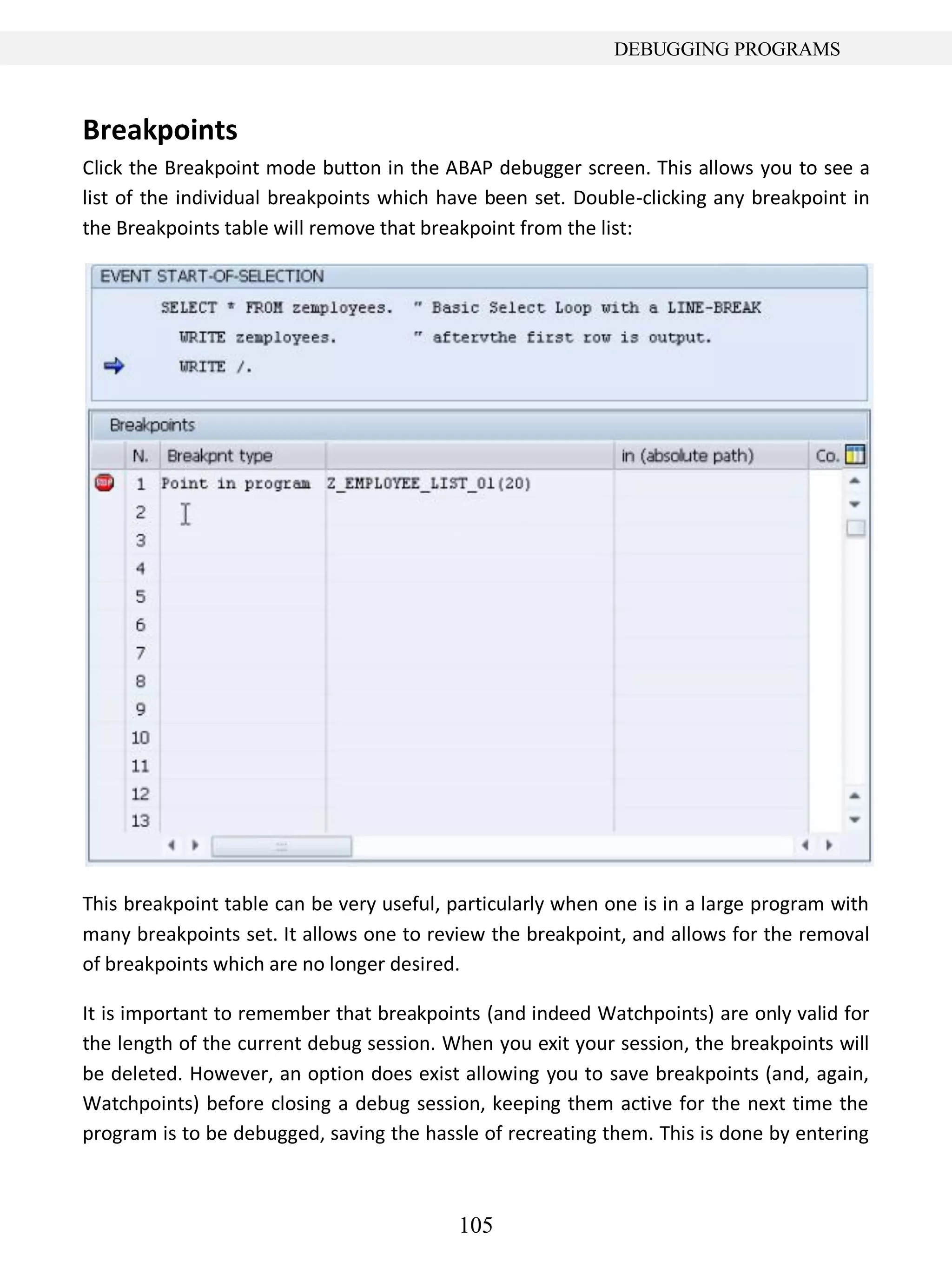 105
DEBUGGING PROGRAMS
Breakpoints
Click the Breakpoint mode button in the ABAP debugger screen. This allows you to see a
list of the individual breakpoints which have been set. Double-clicking any breakpoint in
the Breakpoints table will remove that breakpoint from the list:
This breakpoint table can be very useful, particularly when one is in a large program with
many breakpoints set. It allows one to review the breakpoint, and allows for the removal
of breakpoints which are no longer desired.
It is important to remember that breakpoints (and indeed Watchpoints) are only valid for
the length of the current debug session. When you exit your session, the breakpoints will
be deleted. However, an option does exist allowing you to save breakpoints (and, again,
Watchpoints) before closing a debug session, keeping them active for the next time the
program is to be debugged, saving the hassle of recreating them. This is done by entering
 